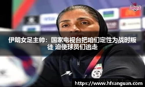 伊朗女足主帅：国家电视台把咱们定性为战时叛徒 迫使球员们逃走